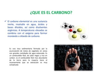 Es una roca sedimentaria formada por la
acumulación de restos de vegetales en zonas
con grandes cantidades de agua estancada. Es
un combustible fósil, de color negro y rico en
carbon. es el combustible fósil mas abundante
de la tierra pero la mayoría tiene el
inconveniente que se extracción es muy
complicada
 El carbono elemental es una sustancia
inerte, insoluble en agua, ácidos y
bases diluidos, así como disolventes
orgánicos. A temperaturas elevadas se
combina con el oxígeno para formar
monóxido o dióxido de carbono.
¿QUE ES EL CARBONO?
 