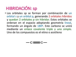 HIBRIDACIÓN: sp
• Los orbitales sp se forman por combinación de un
orbital s y un orbital p, generando 2 orbitales híbridos
y quedan 2 orbitales p sin hibridar. Estos orbitales se
ordenan en el espacio adoptando geometría lineal,
formando un ángulo de 180º. Este carbono se unirá
mediante un enlace covalente triple y uno simple.
Uno de los compuestos es el etino o acetileno
 