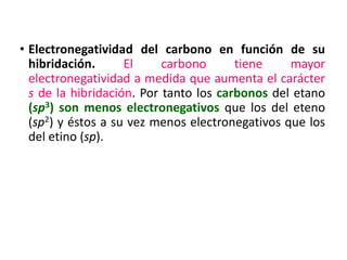• Electronegatividad del carbono en función de su
hibridación. El carbono tiene mayor
electronegatividad a medida que aumenta el carácter
s de la hibridación. Por tanto los carbonos del etano
(sp3) son menos electronegativos que los del eteno
(sp2) y éstos a su vez menos electronegativos que los
del etino (sp).
 