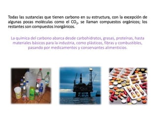 La química del carbono abarca desde carbohidratos, grasas, proteínas, hasta
materiales básicos para la industria, como plásticos, fibras y combustibles,
pasando por medicamentos y conservantes alimenticios.
Todas las sustancias que tienen carbono en su estructura, con la excepción de
algunas pocas moléculas como el CO2, se llaman compuestos orgánicos; los
restantes son compuestos inorgánicos.
 