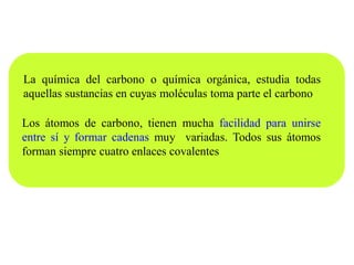 Los átomos de carbono, tienen mucha facilidad para unirse
entre sí y formar cadenas muy variadas. Todos sus átomos
forman siempre cuatro enlaces covalentes
La química del carbono o química orgánica, estudia todas
aquellas sustancias en cuyas moléculas toma parte el carbono
 
