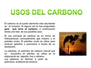 El carbono es el cuarto elemento más abundante
en el universo. Si alguna vez te has preguntado
para qué sirve el carbono, a continuación
tienes una lista de sus posibles usos:
El uso principal de carbono es en forma de
hidrocarburos, principalmente gas metano y el
petróleo crudo. El petróleo crudo se utiliza para
producir gasolina y queroseno a través de su
destilación.
La celulosa, un polímero de carbono natural que
se encuentra en plantas, se utiliza en la
elaboración de algodón, lino y cáñamo.
Los plásticos se fabrican a partir de
polímeros sintéticos de carbono.
 
