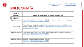BIBLIOGRAFÍA
Código de
biblioteca LIBROS, REVISTAS, ARTÍCULOS, TESIS, PÁGINAS WEB
Libros Digitales
Digitalia Hispánica Harvard Business Review (2020). Focus. Reverté Management.
https://www.digitaliapublishing.com/a/67788
Alpha Cloud
Alonso Sánchez, A. (2011). Pedagogía de la interioridad : aprender a "ser" desde uno
mismo. Narcea Ediciones. https://www.alphaeditorialcloud.com/reader/pedagogia-de-
la-interioridad?location=2
Digitalia Hispánica Harvard Business Review (2019). Cómo tratar con gente difícil. Reverté Management.
https://www.digitaliapublishing.com/a/67803
Digitalia Hispánica Bienestar emocional. Dykinson, 2016. Digitalia,
https://www.digitaliapublishing.com/a/45311
 
