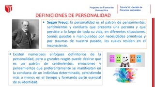  Según Freud: la personalidad es el patrón de pensamientos,
sentimientos y conducta que presenta una persona y que
persiste a lo largo de toda su vida, en diferentes situaciones.
Somos guiados y manipulados por necesidades primitivas y
por traumas de nuestro pasado, los cuales residen en el
inconsciente.
DEFINICIONES DE PERSONALIDAD
 Existen numerosos enfoques definitorios de la
personalidad, pero a grandes rasgos puede decirse que
es un patrón de sentimientos, emociones y
pensamientos que preferentemente se manifiestan en
la conducta de un individuo determinado, persistiendo
más o menos en el tiempo y formando parte esencial
de su identidad.
 
