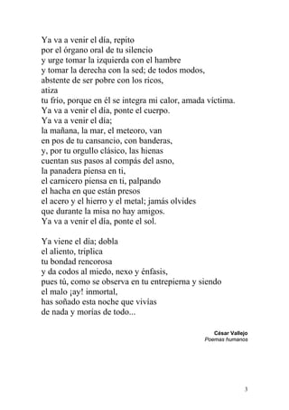 Ya va a venir el día, repito
por el órgano oral de tu silencio
y urge tomar la izquierda con el hambre
y tomar la derecha con la sed; de todos modos,
abstente de ser pobre con los ricos,
atiza
tu frío, porque en él se integra mi calor, amada víctima.
Ya va a venir el día, ponte el cuerpo.
Ya va a venir el día;
la mañana, la mar, el meteoro, van
en pos de tu cansancio, con banderas,
y, por tu orgullo clásico, las hienas
cuentan sus pasos al compás del asno,
la panadera piensa en ti,
el carnicero piensa en ti, palpando
el hacha en que están presos
el acero y el hierro y el metal; jamás olvides
que durante la misa no hay amigos.
Ya va a venir el día, ponte el sol.

Ya viene el día; dobla
el aliento, triplica
tu bondad rencorosa
y da codos al miedo, nexo y énfasis,
pues tú, como se observa en tu entrepierna y siendo
el malo ¡ay! inmortal,
has soñado esta noche que vivías
de nada y morías de todo...

                                                   César Vallejo
                                                Poemas humanos




                                                              3
 