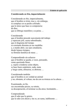 Eslabón de aplicación
Considerando en frío, imparcialmente

Considerando en frío, imparcialmente,
que el hombre es triste, tose y, sin embargo,
se complace en su pecho colorado;
que lo único que hace es componerse
de días;
que es lóbrego mamífero y se peina …

Considerando
que el hombre procede suavemente del trabajo
y repercute jefe, suena subordinado;
que el diagrama del tiempo
es constante diorama en sus medallas
y, a medio abrir, sus ojos estudiaron,
desde lejanos tiempos,
su fórmula famélica de masa …

Comprendiendo sin esfuerzo
que el hombre se queda, a veces, pensando,
como queriendo llorar,
y, sujeto a tenderse como objeto,
se hace buen carpintero, suda, mata
y luego canta, almuerza, se abotona …

Considerando también
que el hombre es en verdad un animal
y no, obstante, al voltear, me da con su tristeza en la cabeza …

Examinando, en fin,
sus encontradas piezas, su retrete,
su desesperación, al terminar su día atroz, borrándolo…

Comprendiendo
que él sabe que le quiero,
que le odio con afecto y me es, en suma, indiferente …


                                                                    4
 