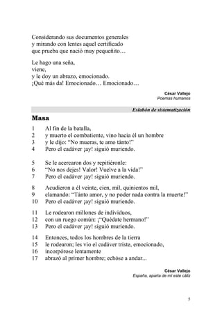Considerando sus documentos generales
y mirando con lentes aquel certificado
que prueba que nació muy pequeñito…
Le hago una seña,
viene,
y le doy un abrazo, emocionado.
¡Qué más da! Emocionado… Emocionado…
                                                          César Vallejo
                                                       Poemas humanos

                                          Eslabón de sistematización
Masa
1    Al fin de la batalla,
2    y muerto el combatiente, vino hacia él un hombre
3    y le dijo: “No mueras, te amo tánto!”
4    Pero el cadáver ¡ay! siguió muriendo.

5    Se le acercaron dos y repitiéronle:
6    “No nos dejes! Valor! Vuelve a la vida!”
7    Pero el cadáver ¡ay! siguió muriendo.
8    Acudieron a él veinte, cien, mil, quinientos mil,
9    clamando: “Tánto amor, y no poder nada contra la muerte!”
10   Pero el cadáver ¡ay! siguió muriendo.
11   Le rodearon millones de individuos,
12   con un ruego común: ¡“Quédate hermano!”
13   Pero el cadáver ¡ay! siguió muriendo.
14   Entonces, todos los hombres de la tierra
15   le rodearon; les vio el cadáver triste, emocionado,
16   incorpórose lentamente
17   abrazó al primer hombre; echóse a andar...

                                                          César Vallejo
                                          España, aparta de mí este cáliz




                                                                       5
 