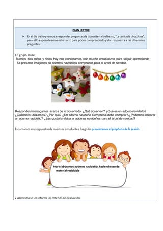En grupo clase
Buenos días niños y niñas hoy nos conectamos con mucho entusiasmo para seguir aprendiendo
Se presenta imágenes de adornos navideños comprados para el árbol de navidad.
Responden interrogantes acerca de lo observado ¿Qué observan? ¿Qué es un adorno navideño?
¿Cuándo lo utilizamos? ¿Por qué? ¿Un adorno navideño siempre se debe comprar?,¿Podernos elaborar
un adorno navideño? ¿Les gustaría elaborar adornos navideños para el árbol de navidad?
Escuchamossus respuestasde nuestrosestudiantes,luegoles presentamosel propósitode la sesión.
 Asimismose lesinformaloscriteriosde evaluación
.
Hoy elaboramos adornos navideñoshaciendouso de
material reciclable
PLAN LECTOR
 En el día de hoyvamosa responderpreguntasde tipocriterialdel texto,“Lacasitade chocolate”,
para ello espero leamos este texto para poder comprenderlo y dar respuesta a las diferentes
preguntas.
 