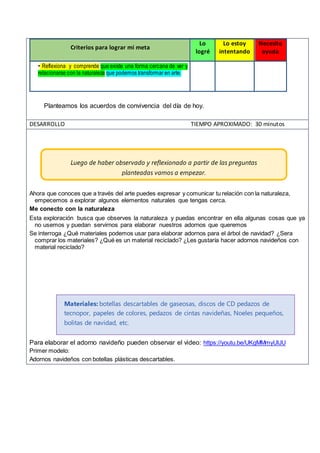 Criterios para lograr mi meta
Lo
logré
Lo estoy
intentando
Necesito
ayuda
• Reflexiona y comprende que existe una forma cercana de ver y
relacionarse con la naturaleza que podemos transformar en arte.
Planteamos los acuerdos de convivencia del día de hoy.
DESARROLLO TIEMPO APROXIMADO: 30 minutos
Ahora que conoces que a través del arte puedes expresar y comunicar tu relación con la naturaleza,
empecemos a explorar algunos elementos naturales que tengas cerca.
Me conecto con la naturaleza
Esta exploración busca que observes la naturaleza y puedas encontrar en ella algunas cosas que ya
no usemos y puedan servirnos para elaborar nuestros adornos que queremos
Se interroga ¿Qué materiales podemos usar para elaborar adornos para el árbol de navidad? ¿Sera
comprar los materiales? ¿Qué es un material reciclado? ¿Les gustaría hacer adornos navideños con
material reciclado?
Para elaborar el adorno navideño pueden observar el video: https://youtu.be/UKgMMmyUIJU
Primer modelo:
Adornos navideños con botellas plásticas descartables.
Luego de haber observado y reflexionado a partir de las preguntas
planteadas vamos a empezar.
Materiales: botellas descartables de gaseosas, discos de CD pedazos de
tecnopor, papeles de colores, pedazos de cintas navideñas, Noeles pequeños,
bolitas de navidad, etc.
 