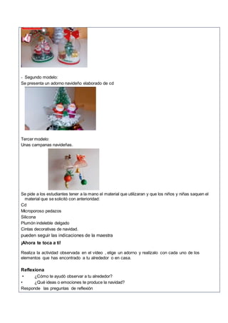- Segundo modelo:
Se presenta un adorno navideño elaborado de cd
Tercer modelo:
Unas campanas navideñas.
Se pide a los estudiantes tener a la mano el material que utilizaran y que los niños y niñas saquen el
material que se solicitó con anterioridad:
Cd
Microporoso pedazos
Silicona
Plumón indeleble delgado
Cintas decorativas de navidad.
pueden seguir las indicaciones de la maestra
¡Ahora te toca a ti!
Realiza la actividad observada en el vídeo , elige un adorno y realízalo con cada uno de los
elementos que has encontrado a tu alrededor o en casa.
Reflexiona
• ¿Cómo te ayudó observar a tu alrededor?
• ¿Qué ideas o emociones te produce la navidad?
Responde las preguntas de reflexión
 