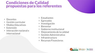 Condiciones de Calidad
propuestas para los referentes
• Docentes
• Gestión curricular
• Medios Educativos
• Extensión
• Interacción nacional e
internacional
• Estudiantes
• Egresados
• Investigación
• Bienestar
• Gobierno institucional
• Mejoramiento de la calidad
• Gestión Administrativa
• Infraestructura
• Recursos Financieros
 