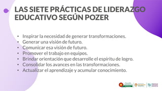 LAS SIETE PRÁCTICAS DE LIDERAZGO
EDUCATIVO SEGÚN POZER
• Inspirar la necesidad de generar transformaciones.
• Generar una visión de futuro.
• Comunicar esa visión de futuro.
• Promover el trabajo en equipos.
• Brindar orientación que desarrolle el espíritu de logro.
• Consolidar los avances en las transformaciones.
• Actualizar el aprendizaje y acumular conocimiento.
 