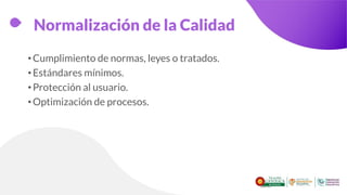 Normalización de la Calidad
•Cumplimiento de normas, leyes o tratados.
•Estándares mínimos.
•Protección al usuario.
•Optimización de procesos.
 