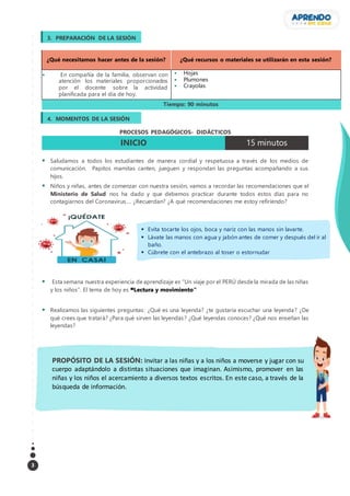 3
¿Qué necesitamos hacer antes de la sesión? ¿Qué recursos o materiales se utilizarán en esta sesión?
 En compañía de la familia, observan con
atención los materiales proporcionados
por el docente sobre la actividad
planificada para el día de hoy.
 Hojas
 Plumones
 Crayolas
Tiempo: 90 minutos
PROCESOS PEDAGÓGICOS- DIDÁCTICOS
INICIO 15 minutos
 Saludamos a todos los estudiantes de manera cordial y respetuosa a través de los medios de
comunicación. Papitos mamitas canten, jueguen y respondan las preguntas acompañando a sus
hijos.
 Niños y niñas, antes de comenzar con nuestra sesión, vamos a recordar las recomendaciones que el
Ministerio de Salud nos ha dado y que debemos practicar durante todos estos días para no
contagiarnos del Coronavirus…. ¿Recuerdan? ¿A qué recomendaciones me estoy refiriendo?
 Esta semana nuestra experiencia de aprendizaje es “Un viaje por el PERÚ desde la mirada de las niñas
y los niños”. El tema de hoy es “Lectura y movimiento”
 Realizamos las siguientes preguntas: ¿Qué es una leyenda? ¿te gustaría escuchar una leyenda? ¿De
qué crees que tratará? ¿Para qué sirven las leyendas? ¿Qué leyendas conoces? ¿Qué nos enseñan las
leyendas?
PROPÓSITO DE LA SESIÓN: Invitar a las niñas y a los niños a moverse y jugar con su
cuerpo adaptándolo a distintas situaciones que imaginan. Asimismo, promover en las
niñas y los niños el acercamiento a diversos textos escritos. En este caso, a través de la
búsqueda de información.
3. PREPARACIÓN DE LA SESIÓN
4. MOMENTOS DE LA SESIÓN
 Evita tocarte los ojos, boca y nariz con las manos sin lavarte.
 Lávate las manos con agua y jabón antes de comer y después del ir al
baño.
 Cúbrete con el antebrazo al toser o estornudar
 