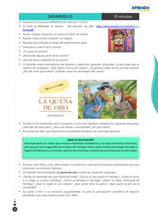 4
DESARROLLO 35 minutos
 Observan el programa APRENDO EN CASA por TV Perú
 Se envía al WhatsApp la canción : “Soy peruano soy feliz” https://www.youtube.com/watch?v= I-
FyxYsyy8E
 Cantan y bailan moviendo su cuerpo al ritmo de la letra.
 Repiten cada estrofa cantando con alegría.
 Después para hidratarse luego del baile tomarán agua.
 Dialogamos acerca de la canción:
 ¿Te gustó la canción?
 ¿Recuerdas alguna parte de la canción?
 ¿De qué hemos hablado en la canción?
 La Docente envía la portada de una leyenda y realiza las siguientes preguntas: ¿A qué crees que se
refieren las imágenes?, ¿Qué sabes a cerca del cuento?, ¿Te gustaría saber acerca de esta historia?
¿De qué crees que tratará? ¿Quiénes serán los personajes del cuento?
 Se indica a los estudiantes que lo observen y se formula hipótesis mediante las siguientes preguntas:
¿Qué tipo de texto será?, ¿Será una noticia o una leyenda?,¿De qué tratará?
 Se escribe las ideas que expresen los estudiantes alrededor de la portada del texto.
 Se envía a los niños y a las niñas el texto con la lectura y pide que lo observen rápidamente para que
contrasten sus primeras hipótesis.
 La Docente narra la leyenda: La quena de oro y realiza las siguientes preguntas:
 ¿Dónde se celebraba una gran fiesta de bodas? ¿Qué es lo que quería el mendigo? ¿Quién le invito
a su hogar al anciano mendigo? ¿Cómo se llamaba el mendigo? ¿Quién se había disfrazado de
mendigo? ¿Qué le regalo el sol a Áureo? ¿Qué poder tenía la quena? ¿Qué quería el jefe de la
comunidad?
 Se vuelve a leer si es necesario, seguidamente se pide la participación voluntaria de algunos
estudiantes para que opinen acerca de lo leído.
¿Qué es una leyenda?
Una leyendaes un relato que incluye elementos verdaderos, o se basa enhechos históricos,
pero que se han exagerado conel paso del tiempo. Estas suelen incluir personajes heroicos o
lugaresfantásticos y,amenudo,abarcanlascreencias y valoresde laculturaque lesdioorigen.
 
