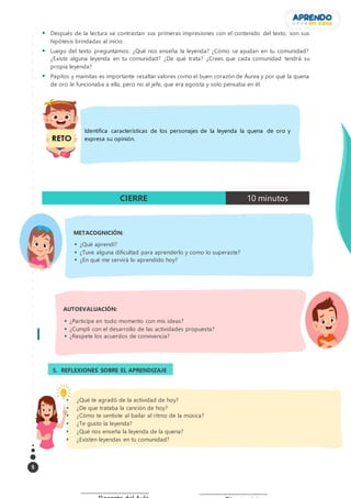 5
 Después de la lectura se contrastan sus primeras impresiones con el contenido del texto, son sus
hipótesis brindadas al inicio.
 Luego del texto preguntamos: ¿Qué nos enseña la leyenda? ¿Cómo se ayudan en tu comunidad?
¿Existe alguna leyenda en tu comunidad? ¿De qué trata? ¿Crees que cada comunidad tendrá su
propia leyenda?
 Papitos y mamitas es importante resaltar valores como el buen corazón de Áurea y por qué la quena
de oro le funcionaba a ella, pero no al jefe, que era egoísta y solo pensaba en él.
CIERRE 10 minutos
AUTOEVALUACIÓN:
 ¿Participe en todo momento con mis ideas?
 ¿Cumplí con el desarrollo de las actividades propuesta?
 ¿Respete los acuerdos de convivencia?
__________________________________ __________________________________
METACOGNICIÓN:
 ¿Qué aprendí?
 ¿Tuve alguna dificultad para aprenderlo y como lo superaste?
 ¿En qué me servirá lo aprendido hoy?
5. REFLEXIONES SOBRE EL APRENDIZAJE
3.
 ¿Qué te agradó de la actividad de hoy?
 ¿De que trataba la canción de hoy?
 ¿Cómo te sentiste al bailar al ritmo de la música?
 ¿Te gusto la leyenda?
 ¿Qué nos enseña la leyenda de la quena?
 ¿Existen leyendas en tu comunidad?
Identifica características de los personajes de la leyenda la quena de oro y
expresa su opinión.
 