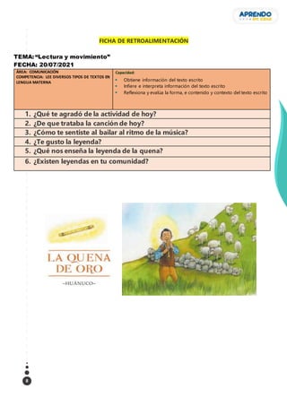 8
FICHA DE RETROALIMENTACIÓN
TEMA: “Lectura y movimiento”
FECHA: 20/07/2021
ÁREA: COMUNICACIÓN
COMPETENCIA: LEE DIVERSOS TIPOS DE TEXTOS EN
LENGUA MATERNA
Capacidad:
 Obtiene información del texto escrito
 Infiere e interpreta información del texto escrito
 Reflexiona y evalúa la forma, e contenido y contexto del texto escrito
1. ¿Qué te agradó de la actividad de hoy?
2. ¿De que trataba la canción de hoy?
3. ¿Cómo te sentiste al bailar al ritmo de la música?
4. ¿Te gusto la leyenda?
5. ¿Qué nos enseña la leyenda de la quena?
6. ¿Existen leyendas en tu comunidad?
 