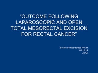 “OUTCOME FOLLOWING 
LAPAROSCOPIC AND OPEN 
TOTAL MESORECTAL EXCISION 
FOR RECTAL CANCER” 
Sesión de Residentes HUVH. 
03.10.14. 
JDAA. 
 