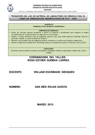 GOBIERNO REGIONAL DE LAMBAYEQUE
UNIDAD DE GESTIÓN EDUCATIVA LOCAL
CHICLAYO
“AÑO DE LA DIVERSIFICACIÓN PRODUCTIVA Y DEL FORTALECIMIENTO DE LA EDUCACIÓN”
CORDINADORA DEL TALLER:
ROSA ESTHER GUZMAN LARREA
DOCENTE: WILLIAM ESCRIBANO SIESQUEN
NOMBRE: ANA INÉS ROJAS GARCÍA
MARZO 2015
SESIÓN 03
NOMENCLATURA QUÍMICA INORGÁNICA
APRENDIZAJE ESPERADO:
 Define las funciones químicas inorgánicas y explica su formación y procedimiento para asignarle un nombre
utilizando datos de la tabla periódica y su implicancia en la naturaleza.
 Nombra y formula diferentes tipos de compuestos químicos tales como óxidos metálicos, hidróxidos, hidruros y
peróxidos, tomando en cuenta su estado de oxidación.
 Reconoce los principales tipos de compuestos químicos inorgánicos a través de sus fórmulas y nomenclatura.
 Analiza los aspectos principales de la terminología química y su nomenclatura química tradicional, stock y IUPAC.
INDICADOR:
Determina cualitativamente la presencia de elementos organógenos mediante experimentos, demostrando orden y
limpieza
“PROMOCIÓN DEL USO DE MATERIAL DE LABORATORIO DE CIENCIAS PARA EL
LOGRO DE APRENDIZAJES SIGNIFICATIVOS DE CTA” - 2015
 