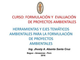 CURSO: FORMULACIÓN Y EVALUACIÓN
DE PROYECTOS AMBIENTALES
HERRAMIENTAS Y EJES TEMÁTICOS
AMBIENTALES PARA LA FORMULACIÓN
DE PROYECTOS
AMBIENTALES
Ing. Jhusty A. Abanto Santa Cruz
Bagua – Amazonas - Perú
2016
 