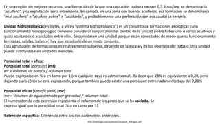 http://hidrologia.usal.es/temas/Conceptos_Hidrogeol.pdf
En una región sin mejores recursos, una formación de la que una captación pudiera extraer 0,5 litros/seg. se denominaría
“acuífero”, y su explotación sería interesante. En cambio, en una zona con buenos acuíferos, esa formación se denominaría
“mal acuífero” o “acuífero pobre” o “acuitardo”, y probablemente una perforación con ese caudal se cerraría.
Unidad hidrogeológica (en inglés, a veces “sistema hidrogeológico”) es un conjunto de formaciones geológicas cuyo
funcionamiento hidrogeológico conviene considerar conjuntamente. Dentro de la unidad podrá haber uno o varios acuíferos y
quizá acuitardos o acuicludos entre ellos. Se consideran una unidad porque están conectados de modo que su funcionamiento
(entradas, salidas, balance) hay que estudiarlo de un modo conjunto.
Esta agrupación de formaciones es relativamente subjetiva, depende de la escala y de los objetivos del trabajo. Una unidad
puede subdividirse en unidades menores.
Porosidad total y eficaz
Porosidad total [porosity] (mt):
mt = Volumen de huecos / volumen total
Puede expresarse en % o en tanto por 1 (en cualquier caso es adimensional). Es decir que 28% es equivalente a 0,28, pero
dejando claro cómo se está expresando, porque también puede existir una porosidad extremadamente baja del 0,28%
Porosidad eficaz [specific yield] (me):
me = Volumen de agua drenada por gravedad / volumen total
El numerador de esta expresión representa el volumen de los poros que se ha vaciado. Se
expresa igual que la porosidad total (% o en tanto por 1).
Retención específica: Diferencia entre los dos parámetros anteriores.
 