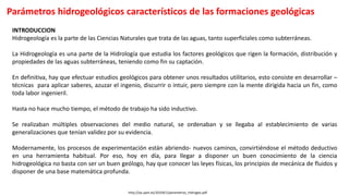 Parámetros hidrogeológicos característicos de las formaciones geológicas
http://oa.upm.es/10104/1/parametros_hidrogeo.pdf
INTRODUCCION
Hidrogeología es la parte de las Ciencias Naturales que trata de las aguas, tanto superficiales como subterráneas.
La Hidrogeología es una parte de la Hidrología que estudia los factores geológicos que rigen la formación, distribución y
propiedades de las aguas subterráneas, teniendo como fin su captación.
En definitiva, hay que efectuar estudios geológicos para obtener unos resultados utilitarios, esto consiste en desarrollar –
técnicas para aplicar saberes, azuzar el ingenio, discurrir o intuir, pero siempre con la mente dirigida hacia un fin, como
toda labor ingenieril.
Hasta no hace mucho tiempo, el método de trabajo ha sido inductivo.
Se realizaban múltiples observaciones del medio natural, se ordenaban y se llegaba al establecimiento de varias
generalizaciones que tenían validez por su evidencia.
Modernamente, los procesos de experimentación están abriendo- nuevos caminos, convirtiéndose el método deductivo
en una herramienta habitual. Por eso, hoy en día, para llegar a disponer un buen conocimiento de la ciencia
hidrogeológica no basta con ser un buen geólogo, hay que conocer las leyes físicas, los principios de mecánica de fluidos y
disponer de una base matemática profunda.
 