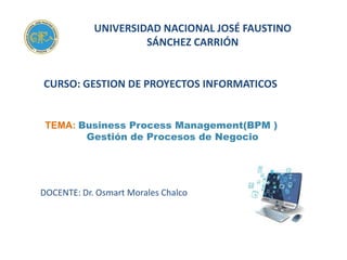 UNIVERSIDAD NACIONAL JOSÉ FAUSTINO
SÁNCHEZ CARRIÓN
CURSO: GESTION DE PROYECTOS INFORMATICOS
DOCENTE: Dr. Osmart Morales Chalco
TEMA: Business Process Management(BPM )
Gestión de Procesos de Negocio
 