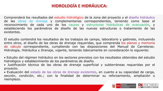 Comprenderá los resultados del estudio hidrológico de la zona del proyecto y el diseño hidráulico
de las obras de drenaje y complementarias correspondientes, teniendo como base el
reconocimiento de cada uno de los cauces y estructuras hidráulicas de evacuación, y
estableciendo los parámetros de diseño de las nuevas estructuras o tratamiento de las
existentes.
El estudio contendrá los resultados de los trabajos de campo, laboratorio y gabinete, incluyendo
entre otros, el diseño de las obras de drenaje requeridas, que comprenda los planos y memoria
de cálculo correspondiente, cumpliendo con las disposiciones del Manual de Carreteras:
Hidrología, Hidráulica y Drenaje, vigente, teniendo básicamente en consideración lo siguiente:
 Estudio del régimen hidráulico en los sectores previstos con los resultados obtenidos del estudio
hidrológico y establecimiento de los parámetros de diseño.
 Justificación técnica de las obras de drenaje superficial y subterráneas requeridas por el
proyecto.
 Evaluación del estado de las obras de drenaje existentes, en cuanto a su capacidad de carga,
sección, condición, etc.; con la finalidad de determinar su reforzamiento, ampliación o
reemplazo.
HIDROLOGÍA E HIDRÁULICA:
 