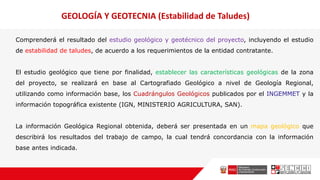 Comprenderá el resultado del estudio geológico y geotécnico del proyecto, incluyendo el estudio
de estabilidad de taludes, de acuerdo a los requerimientos de la entidad contratante.
El estudio geológico que tiene por finalidad, establecer las características geológicas de la zona
del proyecto, se realizará en base al Cartografiado Geológico a nivel de Geología Regional,
utilizando como información base, los Cuadrángulos Geológicos publicados por el INGEMMET y la
información topográfica existente (IGN, MINISTERIO AGRICULTURA, SAN).
La información Geológica Regional obtenida, deberá ser presentada en un mapa geológico que
describirá los resultados del trabajo de campo, la cual tendrá concordancia con la información
base antes indicada.
GEOLOGÍA Y GEOTECNIA (Estabilidad de Taludes)
 