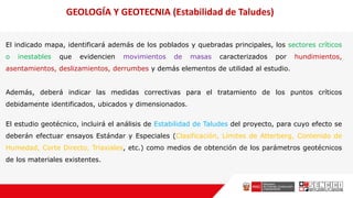 El indicado mapa, identificará además de los poblados y quebradas principales, los sectores críticos
o inestables que evidencien movimientos de masas caracterizados por hundimientos,
asentamientos, deslizamientos, derrumbes y demás elementos de utilidad al estudio.
Además, deberá indicar las medidas correctivas para el tratamiento de los puntos críticos
debidamente identificados, ubicados y dimensionados.
El estudio geotécnico, incluirá el análisis de Estabilidad de Taludes del proyecto, para cuyo efecto se
deberán efectuar ensayos Estándar y Especiales (Clasificación, Límites de Atterberg, Contenido de
Humedad, Corte Directo, Triaxiales, etc.) como medios de obtención de los parámetros geotécnicos
de los materiales existentes.
GEOLOGÍA Y GEOTECNIA (Estabilidad de Taludes)
 
