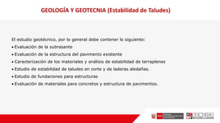 El estudio geotécnico, por lo general debe contener lo siguiente:
 Evaluación de la subrasante
 Evaluación de la estructura del pavimento existente
 Caracterización de los materiales y análisis de estabilidad de terraplenes
 Estudio de estabilidad de taludes en corte y de laderas aledañas.
 Estudio de fundaciones para estructuras
 Evaluación de materiales para concretos y estructura de pavimentos.
GEOLOGÍA Y GEOTECNIA (Estabilidad de Taludes)
 