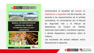 Comprenderá el resultado del estudio de
dispositivos y seguridad vial del proyecto, de
acuerdo a los requerimientos de la entidad
contratante, en concordancia con el Manual
de Seguridad Vial y el Manual de
Dispositivos de Control de Tránsito
Automotor para Calles y Carreteras vigentes,
y demás dispositivos normativos sobre la
materia.
Los resultados del estudio deberán incluir
básicamente lo siguiente:
 