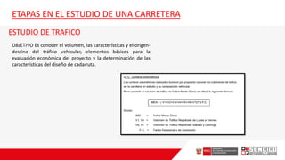 ETAPAS EN EL ESTUDIO DE UNA CARRETERA
ESTUDIO DE TRAFICO
OBJETIVO Es conocer el volumen, las características y el origen-
destino del tráfico vehicular, elementos básicos para la
evaluación económica del proyecto y la determinación de las
características del diseño de cada ruta.
 