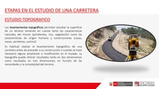 ETAPAS EN EL ESTUDIO DE UNA CARRETERA
ESTUDIO TOPOGRAFICO
Los levantamientos topográficos permiten estudiar la superficie
de un terreno teniendo en cuenta tanto las características
naturales del mismo (pendientes, ríos, vegetación) como las
características de origen humano y construcciones (casas,
naves, carreteras, camino)
Es habitual realizar el levantamiento topográfico de una
carretera antes de proceder a su construcción o cuando se hace
necesario alguna ampliación o modificación en el trazado. La
topografía puede ofrecer resultados tanto en dos dimensiones
como resultados en tres dimensiones, en función de las
necesidades y la complejidad del terreno.
 