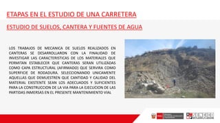 ETAPAS EN EL ESTUDIO DE UNA CARRETERA
ESTUDIO DE SUELOS, CANTERA Y FUENTES DE AGUA
LOS TRABAJOS DE MECANICA DE SUELOS REALIZADOS EN
CANTERAS SE DESARROLLARON CON LA FINALIDAD DE
INVESTIGAR LAS CARACTERISTICAS DE LOS MATERIALES QUE
PERMITAN ESTABLECER QUE CANTERAS SERAN UTILIZADAS
COMO CAPA ESTRUCTURAL (AFIRMADO) QUE SERVIRA COMO
SUPERFICIE DE RODADURA. SELECCIONANDO UNICAMENTE
AQUELLAS QUE DEMUESTREN QUE CANTIDAD Y CALIDAD DEL
MATERIAL EXISTENTE SEAN LOS ADECUADOS Y SUFICIENTES
PARA LA CONSTRUCCION DE LA VIA PARA LA EJECUCION DE LAS
PARTIDAS INMERSAS EN EL PRESENTE MANTENIMIENTO VIAL
 