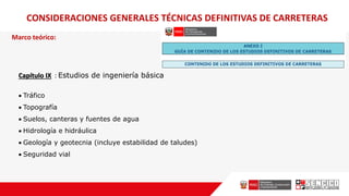 Marco teórico:
CONSIDERACIONES GENERALES TÉCNICAS DEFINITIVAS DE CARRETERAS
Capítulo IX : Estudios de ingeniería básica
 Tráfico
 Topografía
 Suelos, canteras y fuentes de agua
 Hidrología e hidráulica
 Geología y geotecnia (incluye estabilidad de taludes)
 Seguridad vial
 