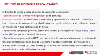 ESTUDIOS DE INGENIERÍA BÁSICA - TRÁFICO
El Estudio de tráfico deberá contener básicamente lo siguiente:
 Identificación de “tramos homogéneos” de la demanda.
 Conteos de tráfico en estaciones sustentadas y aprobadas por la entidad contratante.
Los conteos serán volumétricos y clasificados por tipo de vehículo, y se realizarán durante
un mínimo de 7 días continuos de 24 horas.
 Factores de corrección (horario, diario, estacional), para obtener el Índice Medio Diario
Anual (IMDA), por tipo de vehículo y total.
 Encuesta de origen-destino (O/D) del proyecto y de una ruta alterna, con un mínimo de
tres días consecutivos (dos días de la semana y sábado o domingo) por estación; el
mínimo de estaciones O/D será de tres (03). La encuesta se realizará de acuerdo a los
requerimientos de la entidad contratante.
 