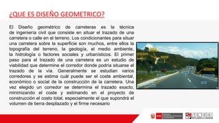 ¿QUE ES DISEÑO GEOMETRICO?
El Diseño geométrico de carreteras es la técnica
de ingeniería civil que consiste en situar el trazado de una
carretera o calle en el terreno. Los condicionantes para situar
una carretera sobre la superficie son muchos, entre ellos la
topografía del terreno, la geología, el medio ambiente,
la hidrología o factores sociales y urbanísticos. El primer
paso para el trazado de una carretera es un estudio de
viabilidad que determine el corredor donde podría situarse el
trazado de la vía. Generalmente se estudian varios
corredores y se estima cuál puede ser el coste ambiental,
económico o social de la construcción de la carretera. Una
vez elegido un corredor se determina el trazado exacto,
minimizando el coste y estimando en el proyecto de
construcción el costo total, especialmente el que supondrá el
volumen de tierra desplazado y el firme necesario
 