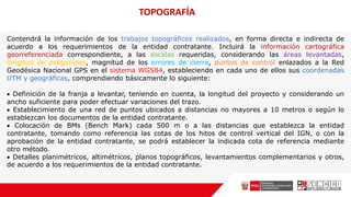 TOPOGRAFÍA
Contendrá la información de los trabajos topográficos realizados, en forma directa e indirecta de
acuerdo a los requerimientos de la entidad contratante. Incluirá la información cartográfica
georreferenciada correspondiente, a las escalas requeridas, considerando las áreas levantadas,
longitud de poligonales, magnitud de los errores de cierre, puntos de control enlazados a la Red
Geodésica Nacional GPS en el sistema WGS84, estableciendo en cada uno de ellos sus coordenadas
UTM y geográficas, comprendiendo básicamente lo siguiente:
 Definición de la franja a levantar, teniendo en cuenta, la longitud del proyecto y considerando un
ancho suficiente para poder efectuar variaciones del trazo.
 Establecimiento de una red de puntos ubicados a distancias no mayores a 10 metros o según lo
establezcan los documentos de la entidad contratante.
 Colocación de BMs (Bench Mark) cada 500 m o a las distancias que establezca la entidad
contratante, tomando como referencia las cotas de los hitos de control vertical del IGN, o con la
aprobación de la entidad contratante, se podrá establecer la indicada cota de referencia mediante
otro método.
 Detalles planimétricos, altimétricos, planos topográficos, levantamientos complementarios y otros,
de acuerdo a los requerimientos de la entidad contratante.
 