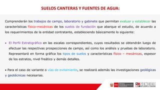 SUELOS CANTERAS Y FUENTES DE AGUA:
Comprenderán los trabajos de campo, laboratorio y gabinete que permitan evaluar y establecer las
características físico-mecánicas de los suelos de fundación que abarque el estudio, de acuerdo a
los requerimientos de la entidad contratante, estableciendo básicamente lo siguiente:
 El Perfil Estratigráfico en las escalas correspondientes, cuyos resultados se obtendrán luego de
efectuar las respectivas prospecciones de campo, así como los análisis y pruebas de laboratorio.
Representará en forma gráfica los tipos de suelos y características físico – mecánicas, espesor
de los estratos, nivel freático y demás detalles.
 Para el caso de variante o vías de evitamiento, se realizará además las investigaciones geológicas
y geotécnicas necesarias.
 