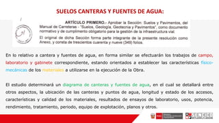 En lo relativo a cantera y fuentes de agua, en forma similar se efectuarán los trabajos de campo,
laboratorio y gabinete correspondiente, estando orientados a establecer las características físico-
mecánicas de los materiales a utilizarse en la ejecución de la Obra.
El estudio determinará un diagrama de canteras y fuentes de agua, en el cual se detallará entre
otros aspectos, la ubicación de las canteras y puntos de agua, longitud y estado de los accesos,
características y calidad de los materiales, resultados de ensayos de laboratorio, usos, potencia,
rendimiento, tratamiento, periodo, equipo de explotación, planos y otros.
SUELOS CANTERAS Y FUENTES DE AGUA:
 
