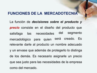 La función de decisiones sobre el producto y
precio consiste en el diseño del producto que
satisfaga las necesidades
mercadológico para quien
del segmento
será creado. Es
relevante darle al producto un nombre adecuado
y un envase que además de protegerlo lo distinga
de los demás. Es necesario asignarle un precio
que sea justo para las necesidades de la empresa
como del mercado.
FUNCIONES DE LA MERCADOTECNIA
 