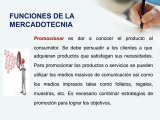 Promocionar es dar a conocer el producto al
consumidor. Se debe persuadir a los clientes a que
adquieran productos que satisfagan sus necesidades.
Para promocionar los productos o servicios se pueden
utilizar los medios masivos de comunicación así como
los medios impresos tales como folletos, regalos,
muestras, etc. Es necesario combinar estrategias de
promoción para lograr los objetivos.
FUNCIONES DE LA
MERCADOTECNIA
 