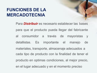 Para Distribuir es necesario establecer las bases
para que el producto pueda llegar del fabricante
al consumidor a través
detallistas. Es importante
de mayoristas y
el manejo de
materiales, transporte, almacenaje adecuados a
cada tipo de producto con la finalidad de tener el
producto en optimas condiciones, al mejor precio,
en el lugar adecuado y en el momento preciso
FUNCIONES DE LA
MERCADOTECNIA
 
