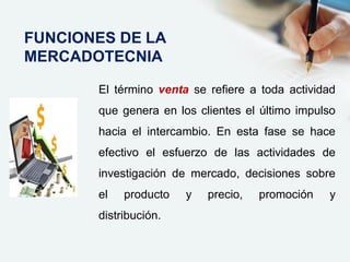 El término venta se refiere a toda actividad
que genera en los clientes el último impulso
hacia el intercambio. En esta fase se hace
efectivo el esfuerzo de las actividades de
investigación de mercado, decisiones sobre
el producto y precio, promoción y
distribución.
FUNCIONES DE LA
MERCADOTECNIA
 