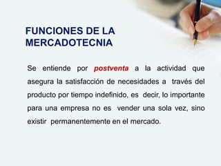 Se entiende por postventa a la actividad que
asegura la satisfacción de necesidades a través del
producto por tiempo indefinido, es decir, lo importante
para una empresa no es vender una sola vez, sino
existir permanentemente en el mercado.
FUNCIONES DE LA
MERCADOTECNIA
 