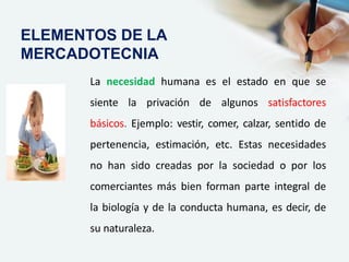 La necesidad humana es el estado en que se
siente la privación de algunos satisfactores
básicos. Ejemplo: vestir, comer, calzar, sentido de
pertenencia, estimación, etc. Estas necesidades
no han sido creadas por la sociedad o por los
comerciantes más bien forman parte integral de
la biología y de la conducta humana, es decir, de
su naturaleza.
ELEMENTOS DE LA
MERCADOTECNIA
 