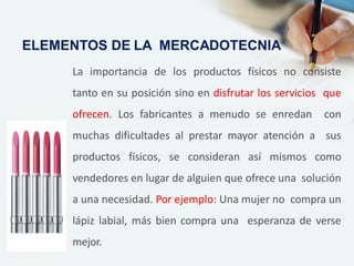 La importancia de los productos físicos no consiste
tanto en su posición sino en disfrutar los servicios que
ofrecen. Los fabricantes a menudo se enredan con
muchas dificultades al prestar mayor atención a sus
productos físicos, se consideran así mismos como
vendedores en lugar de alguien que ofrece una solución
a una necesidad. Por ejemplo: Una mujer no compra un
lápiz labial, más bien compra una esperanza de verse
mejor.
ELEMENTOS DE LA MERCADOTECNIA
 