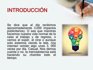 INTRODUCCIÓN
Se dice que al día recibimos
aproximadamente 3,000 impactos
publicitarios). O sea que mientras
hacemos nuestra vida normal de la
casa al trabajo y de regreso, o
vamos al súper, al cine o aunque
solo estemos viendo la tele, nos
intentan vender algo unas 3, 000
veces por día. Casual. Nos demos
cuenta o no, la mercadotecnia está
haciendo su chamba todo el
tiempo.
 