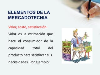 Valor, costo, satisfacción.
Valor es la estimación que
hace el consumidor de la
capacidad total del
producto para satisfacer sus
necesidades. Por ejemplo:
ELEMENTOS DE LA
MERCADOTECNIA
 